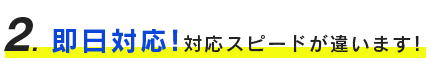 ２、即日対応！対応スピードが違います！