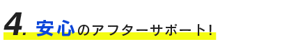 ４、安心のアフターサポート！