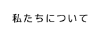 私たちについて