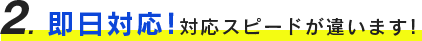 ２、即日対応！対応スピードが違います！